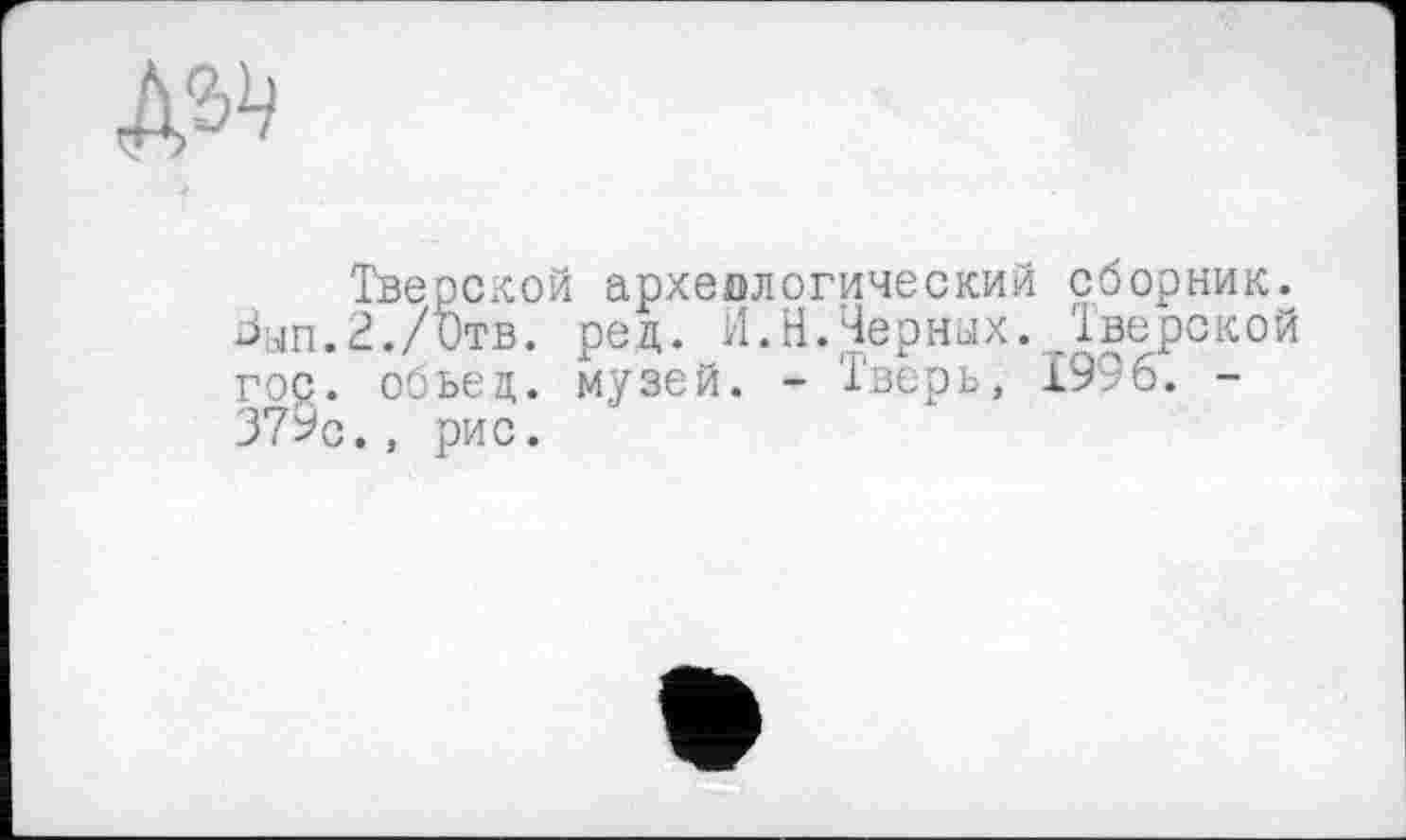 ﻿№
Тверской археологический сборник. Знп.З./ђтв. ред. И.Н.Черных. Тверской гос. обьец. музей. - Тверь, 1996. -379с., рис.